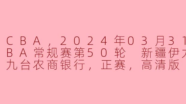CBA，2024年03月31日 CBA常规赛第50轮 新疆伊力特vs九台农商银行，正赛，高清版